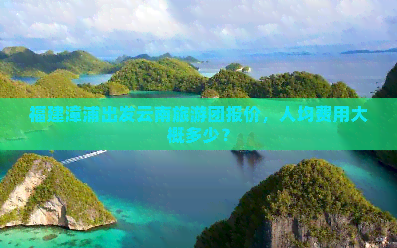 福建漳浦出发云南旅游团报价，人均费用大概多少？