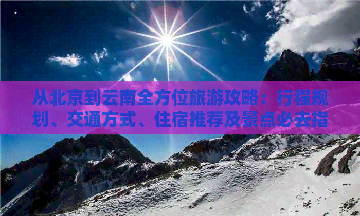 从北京到云南全方位旅游攻略：行程规划、交通方式、住宿推荐及景点必去指南