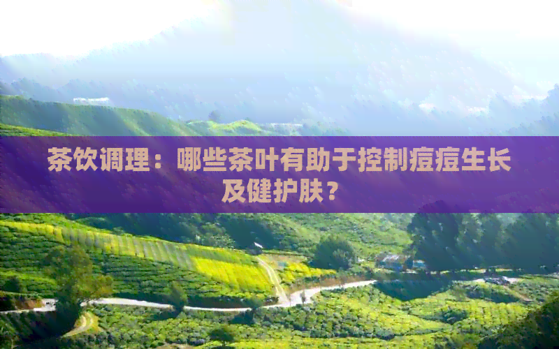 茶饮调理：哪些茶叶有助于控制痘痘生长及健护肤？