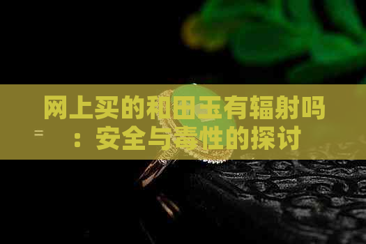 网上买的和田玉有辐射吗：安全与性的探讨