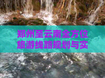 郑州至云南全方位旅游线路规划与实用指南，解答您的所有疑问和需求