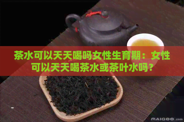 茶水可以天天喝吗女性生育期：女性可以天天喝茶水或茶叶水吗？