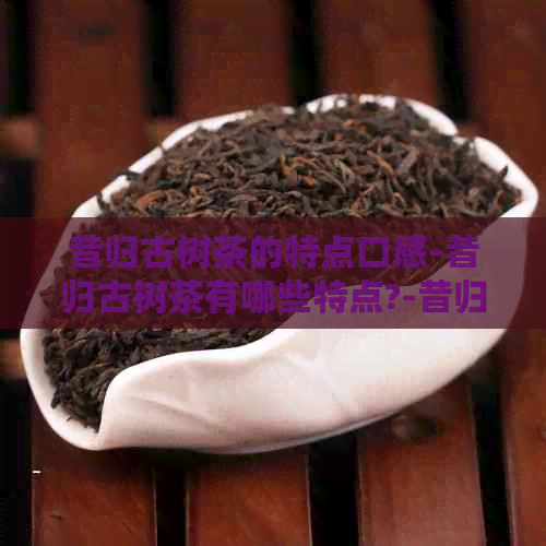 昔归古树茶的特点口感-昔归古树茶有哪些特点?-昔归古树茶有什么特点?