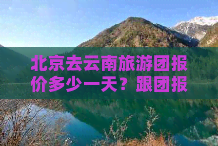 北京去云南旅游团报价多少一天？跟团报价详解