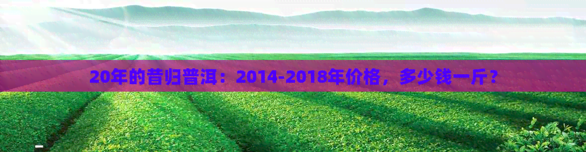 20年的昔归普洱：2014-2018年价格，多少钱一斤？