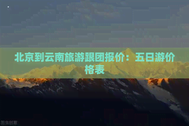 北京到云南旅游跟团报价：五日游价格表