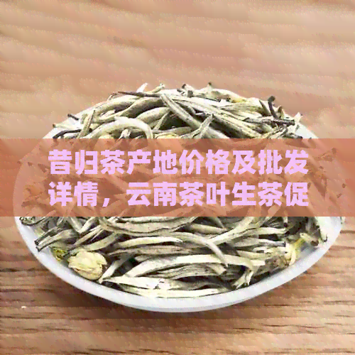 昔归茶产地价格及批发详情，云南茶叶生茶促销活动