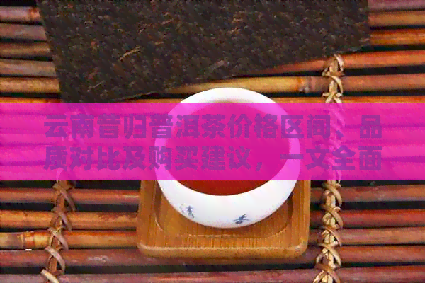 云南昔归普洱茶价格区间、品质对比及购买建议，一文全面解答您的疑问！