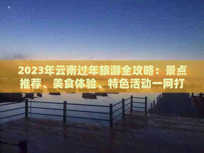 2023年云南过年旅游全攻略：景点推荐、美食体验、特色活动一网打尽！