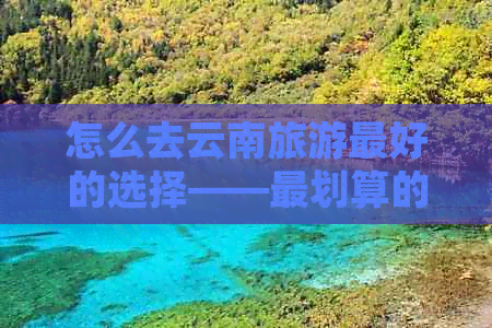 怎么去云南旅游更好的选择——最划算的旅游方式及路线推荐