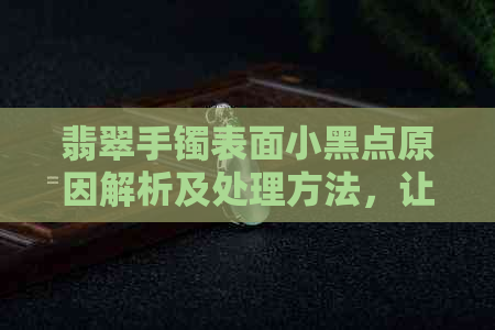 翡翠手镯表面小黑点原因解析及处理方法，让你的翡翠更光彩照人！