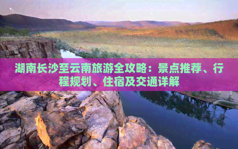 湖南长沙至云南旅游全攻略：景点推荐、行程规划、住宿及交通详解