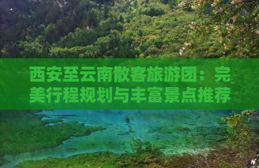 西安至云南散客旅游团：完美行程规划与丰富景点推荐，解答您的所有疑问