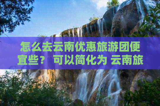 怎么去云南优惠旅游团便宜些？ 可以简化为 云南旅游团怎么找便宜的？。