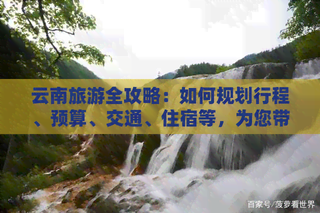 云南旅游全攻略：如何规划行程、预算、交通、住宿等，为您带来更佳旅行体验