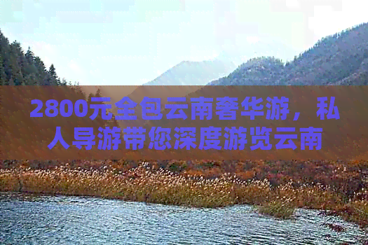 2800元全包云南奢华游，私人导游带您深度游览云南风光