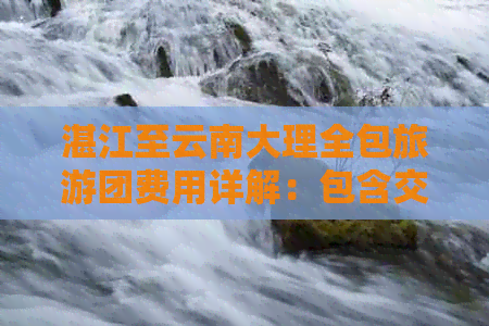 湛江至云南大理全包旅游团费用详解：包含交通、住宿、餐饮等全方位价格信息