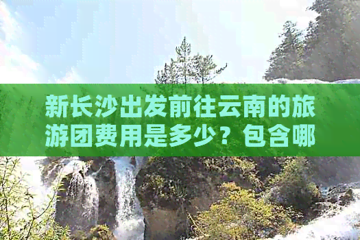 新长沙出发前往云南的旅游团费用是多少？包含哪些项目？