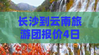 长沙到云南旅游团报价4日游：4人间仅需XXX元，6日游价格表已更新！