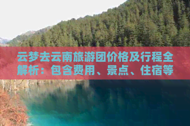 云梦去云南旅游团价格及行程全解析：包含费用、景点、住宿等全面信息