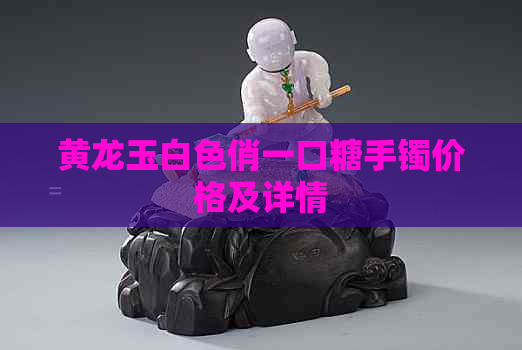 黄龙玉白色俏一口糖手镯价格及详情