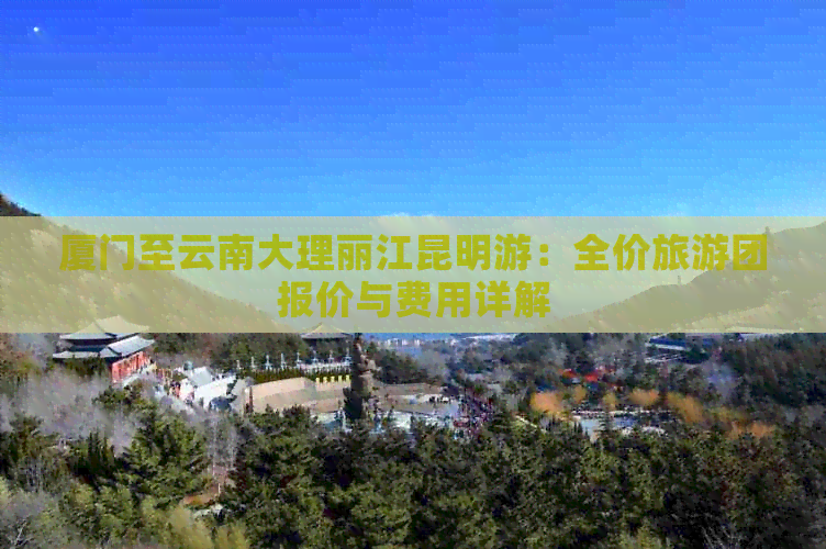 厦门至云南大理丽江昆明游：全价旅游团报价与费用详解