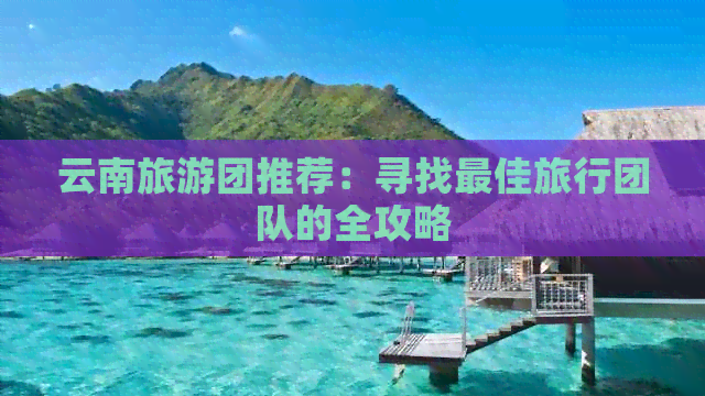 云南旅游团推荐：寻找更佳旅行团队的全攻略