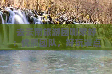 去云南旅游团哪家好：优质团队，好玩景点，尽在云南旅游！