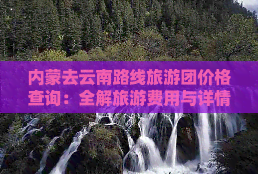 内蒙去云南路线旅游团价格查询：全解旅游费用与详情