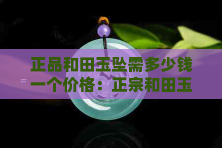 正品和田玉坠需多少钱一个价格：正宗和田玉吊坠、价格及原石解析