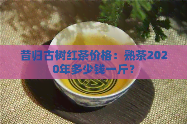 昔归古树红茶价格：熟茶2020年多少钱一斤？