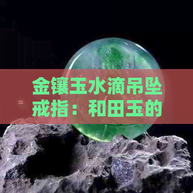 金镶玉水滴吊坠戒指：和田玉的寓意与象征