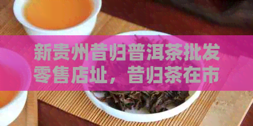 新贵州昔归普洱茶批发零售店址，昔归茶在市场中的表现如何？