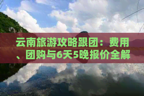 云南旅游攻略跟团：费用、团购与6天5晚报价全解析