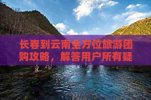 长春到云南全方位旅游团购攻略，解答用户所有疑问，提供一站式服务