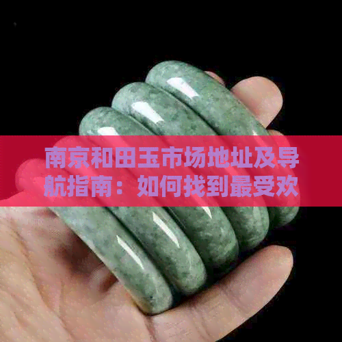 南京和田玉市场地址及导航指南：如何找到更受欢迎的和田玉交易市场？