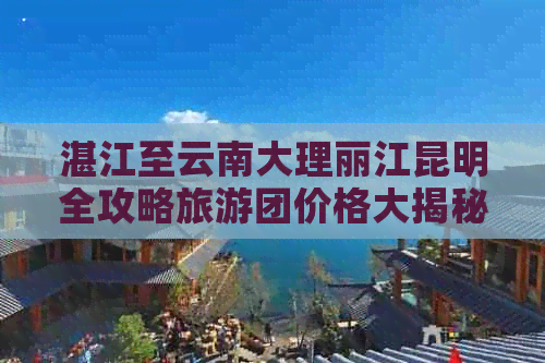 湛江至云南大理丽江昆明全攻略旅游团价格大揭秘