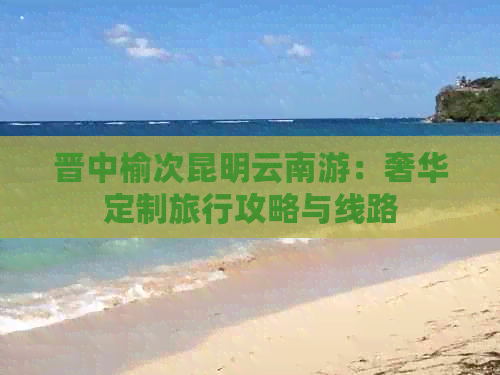 晋中榆次昆明云南游：奢华定制旅行攻略与线路