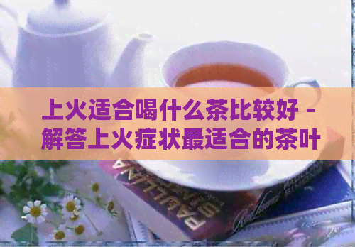 上火适合喝什么茶比较好 - 解答上火症状最适合的茶叶选择