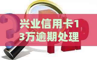 兴业信用卡13万逾期处理办法及利息计算