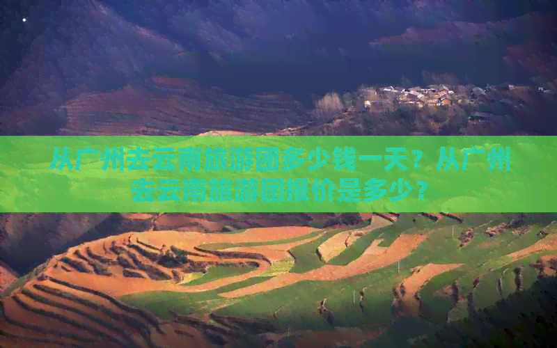 从广州去云南旅游团多少钱一天？从广州去云南旅游团报价是多少？