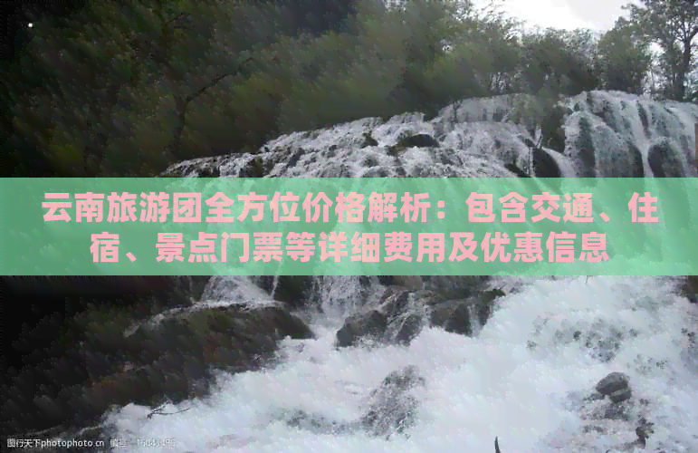 云南旅游团全方位价格解析：包含交通、住宿、景点门票等详细费用及优惠信息