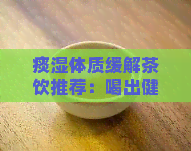 痰湿体质缓解茶饮推荐：喝出健新体验