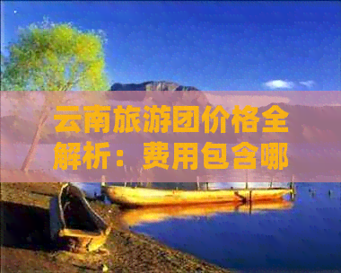 云南旅游团价格全解析：费用包含哪些项目？行程安排如何？