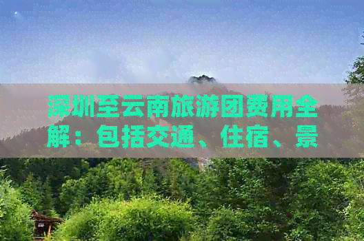 深圳至云南旅游团费用全解：包括交通、住宿、景点门票等详细信息