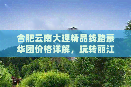 合肥云南大理精品线路豪华团价格详解，玩转丽江古城，探索大理文化