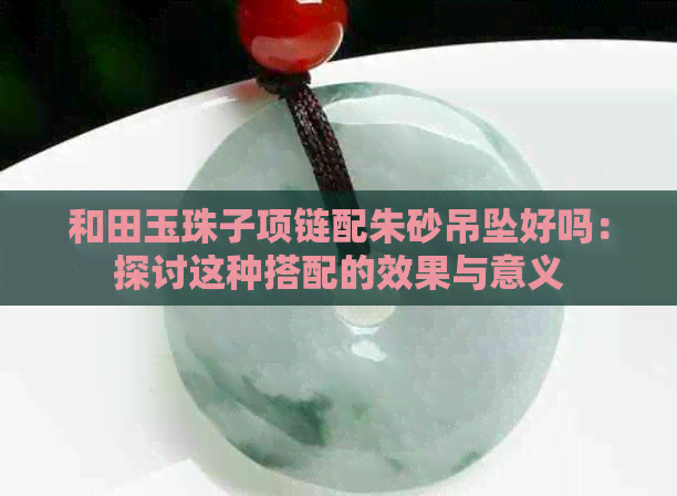 和田玉珠子项链配朱砂吊坠好吗：探讨这种搭配的效果与意义