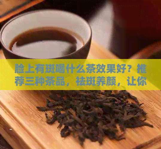 脸上有斑喝什么茶效果好？推荐三种茶品，祛斑养颜，让你拥有白皙肌肤！