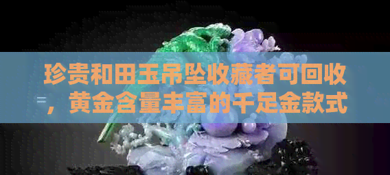 珍贵和田玉吊坠收藏者可回收，黄金含量丰富的千足金款式受欢迎