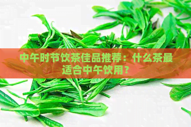 中午时节饮茶佳品推荐：什么茶最适合中午饮用？